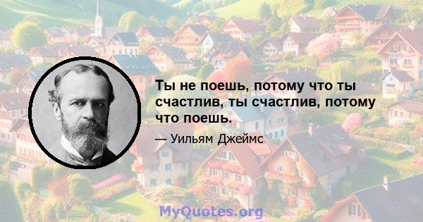 Ты не поешь, потому что ты счастлив, ты счастлив, потому что поешь.