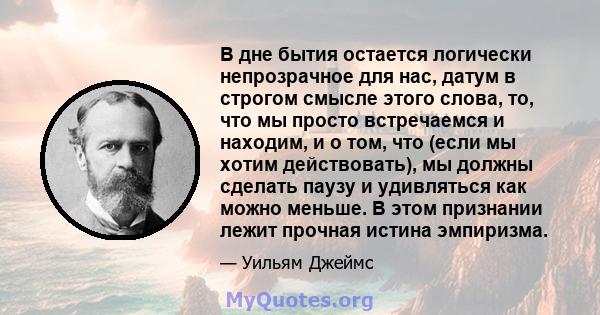 В дне бытия остается логически непрозрачное для нас, датум в строгом смысле этого слова, то, что мы просто встречаемся и находим, и о том, что (если мы хотим действовать), мы должны сделать паузу и удивляться как можно