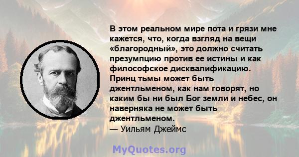 В этом реальном мире пота и грязи мне кажется, что, когда взгляд на вещи «благородный», это должно считать презумпцию против ее истины и как философское дисквалификацию. Принц тьмы может быть джентльменом, как нам