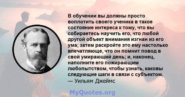 В обучении вы должны просто воплотить своего ученика в такое состояние интереса к тому, что вы собираетесь научить его, что любой другой объект внимания изгнан из его ума; затем раскройте это ему настолько впечатляюще,