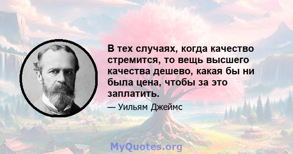 В тех случаях, когда качество стремится, то вещь высшего качества дешево, какая бы ни была цена, чтобы за это заплатить.