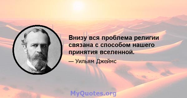 Внизу вся проблема религии связана с способом нашего принятия вселенной.