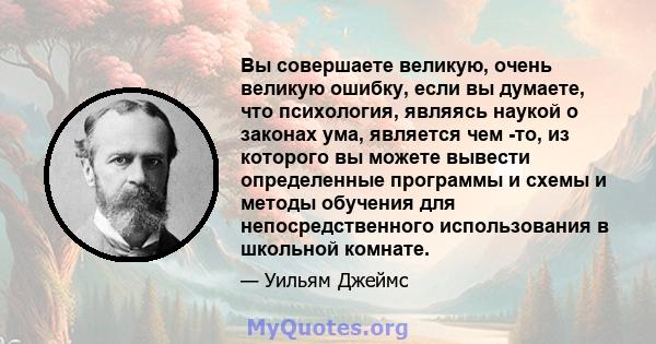 Вы совершаете великую, очень великую ошибку, если вы думаете, что психология, являясь наукой о законах ума, является чем -то, из которого вы можете вывести определенные программы и схемы и методы обучения для