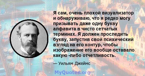 Я сам, очень плохой визуализатор и обнаруживаю, что я редко могу призывать даже одну букву алфавита в чисто сетчатых терминах. Я должен проследить букву, запустив свой психический взгляд на его контур, чтобы изображение 