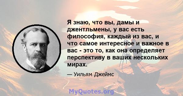 Я знаю, что вы, дамы и джентльмены, у вас есть философия, каждый из вас, и что самое интересное и важное в вас - это то, как она определяет перспективу в ваших нескольких мирах.