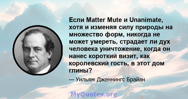 Если Matter Mute и Unanimate, хотя и изменяя силу природы на множество форм, никогда не может умереть, страдает ли дух человека уничтожение, когда он нанес короткий визит, как королевский гость, в этот дом глины?