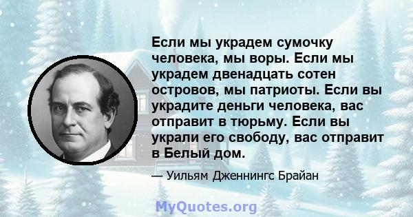 Если мы украдем сумочку человека, мы воры. Если мы украдем двенадцать сотен островов, мы патриоты. Если вы украдите деньги человека, вас отправит в тюрьму. Если вы украли его свободу, вас отправит в Белый дом.