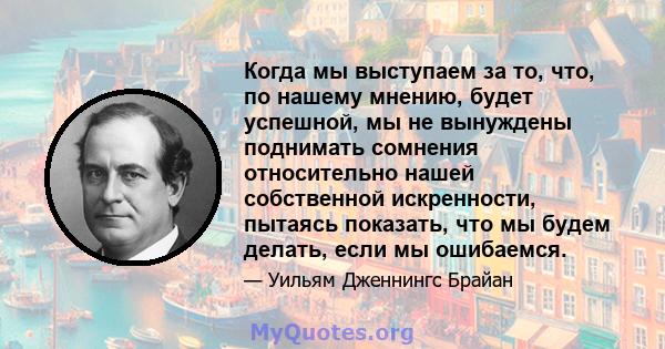 Когда мы выступаем за то, что, по нашему мнению, будет успешной, мы не вынуждены поднимать сомнения относительно нашей собственной искренности, пытаясь показать, что мы будем делать, если мы ошибаемся.