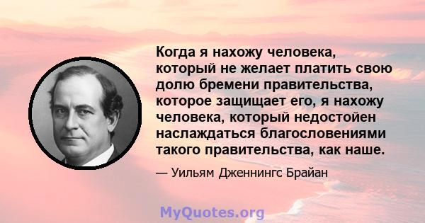 Когда я нахожу человека, который не желает платить свою долю бремени правительства, которое защищает его, я нахожу человека, который недостойен наслаждаться благословениями такого правительства, как наше.