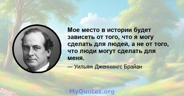 Мое место в истории будет зависеть от того, что я могу сделать для людей, а не от того, что люди могут сделать для меня.