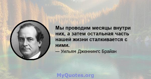 Мы проводим месяцы внутри них, а затем остальная часть нашей жизни сталкивается с ними.