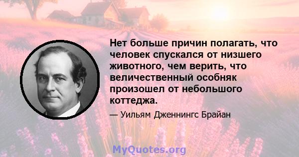 Нет больше причин полагать, что человек спускался от низшего животного, чем верить, что величественный особняк произошел от небольшого коттеджа.