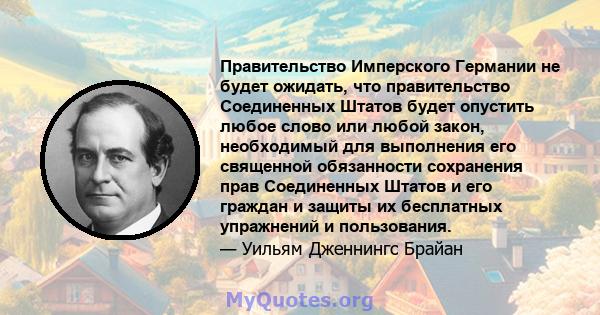 Правительство Имперского Германии не будет ожидать, что правительство Соединенных Штатов будет опустить любое слово или любой закон, необходимый для выполнения его священной обязанности сохранения прав Соединенных