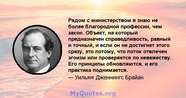 Рядом с министерством я знаю не более благородной профессии, чем закон. Объект, на который предназначен справедливость, равный и точный, и если он не достигнет этого сразу, это потому, что поток отвлечен эгоизм или