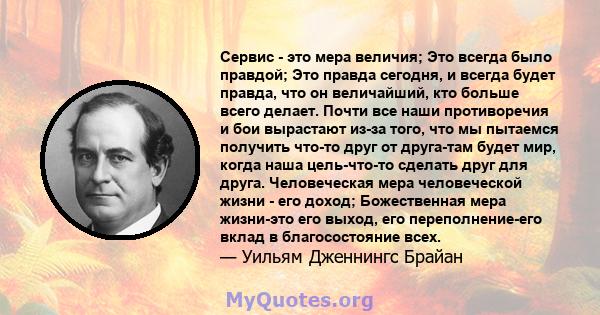 Сервис - это мера величия; Это всегда было правдой; Это правда сегодня, и всегда будет правда, что он величайший, кто больше всего делает. Почти все наши противоречия и бои вырастают из-за того, что мы пытаемся получить 