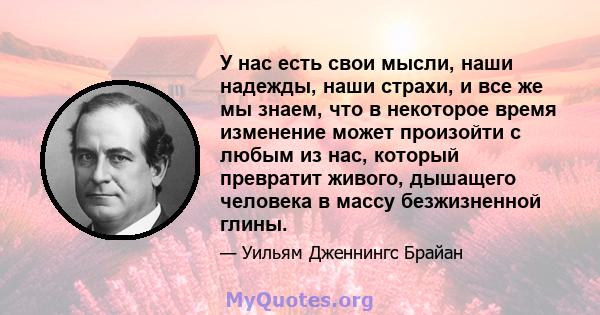 У нас есть свои мысли, наши надежды, наши страхи, и все же мы знаем, что в некоторое время изменение может произойти с любым из нас, который превратит живого, дышащего человека в массу безжизненной глины.