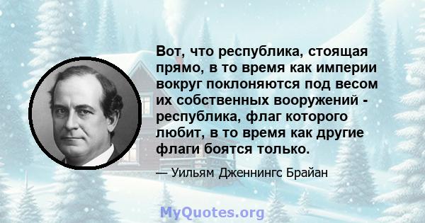 Вот, что республика, стоящая прямо, в то время как империи вокруг поклоняются под весом их собственных вооружений - республика, флаг которого любит, в то время как другие флаги боятся только.