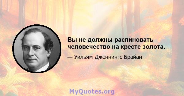 Вы не должны распиновать человечество на кресте золота.