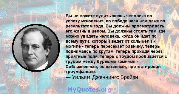 Вы не можете судить жизнь человека по успеху мгновения, по победе часа или даже по результатам года. Вы должны просматривать его жизнь в целом. Вы должны стоять там, где можно увидеть человека, когда он идет по всему