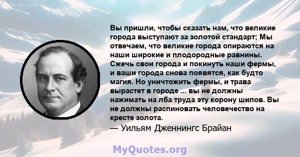 Вы пришли, чтобы сказать нам, что великие города выступают за золотой стандарт; Мы отвечаем, что великие города опираются на наши широкие и плодородные равнины. Сжечь свои города и покинуть наши фермы, и ваши города