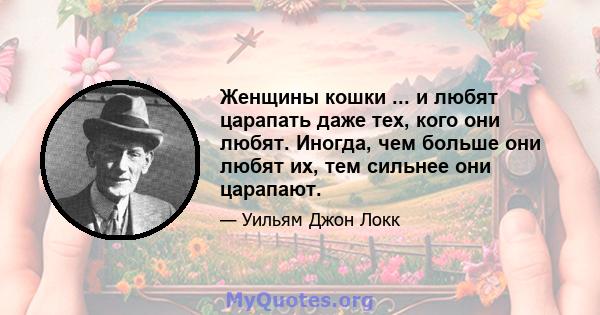 Женщины кошки ... и любят царапать даже тех, кого они любят. Иногда, чем больше они любят их, тем сильнее они царапают.