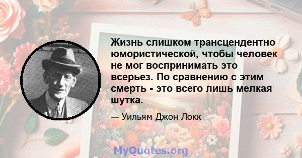 Жизнь слишком трансцендентно юмористической, чтобы человек не мог воспринимать это всерьез. По сравнению с этим смерть - это всего лишь мелкая шутка.