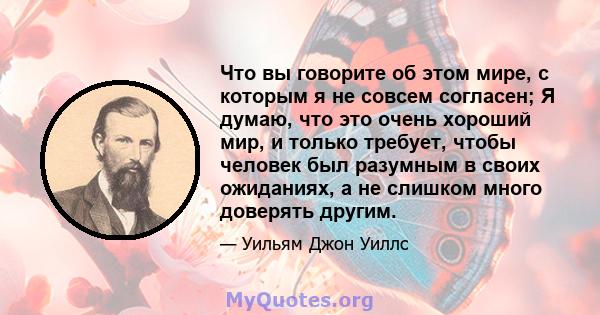 Что вы говорите об этом мире, с которым я не совсем согласен; Я думаю, что это очень хороший мир, и только требует, чтобы человек был разумным в своих ожиданиях, а не слишком много доверять другим.