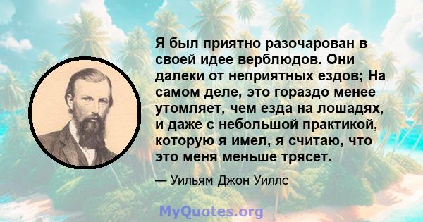 Я был приятно разочарован в своей идее верблюдов. Они далеки от неприятных ездов; На самом деле, это гораздо менее утомляет, чем езда на лошадях, и даже с небольшой практикой, которую я имел, я считаю, что это меня