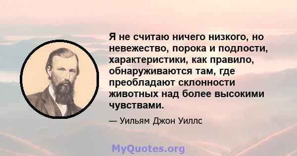 Я не считаю ничего низкого, но невежество, порока и подлости, характеристики, как правило, обнаруживаются там, где преобладают склонности животных над более высокими чувствами.