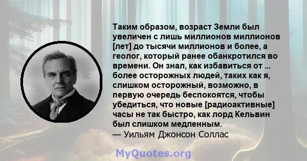 Таким образом, возраст Земли был увеличен с лишь миллионов миллионов [лет] до тысячи миллионов и более, а геолог, который ранее обанкротился во времени. Он знал, как избавиться от ... более осторожных людей, таких как