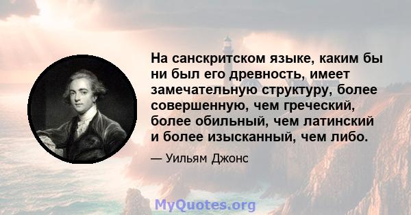 На санскритском языке, каким бы ни был его древность, имеет замечательную структуру, более совершенную, чем греческий, более обильный, чем латинский и более изысканный, чем либо.