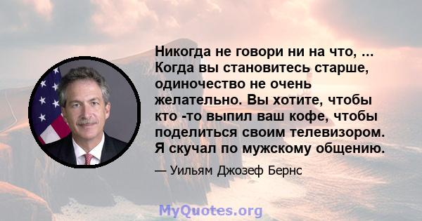 Никогда не говори ни на что, ... Когда вы становитесь старше, одиночество не очень желательно. Вы хотите, чтобы кто -то выпил ваш кофе, чтобы поделиться своим телевизором. Я скучал по мужскому общению.