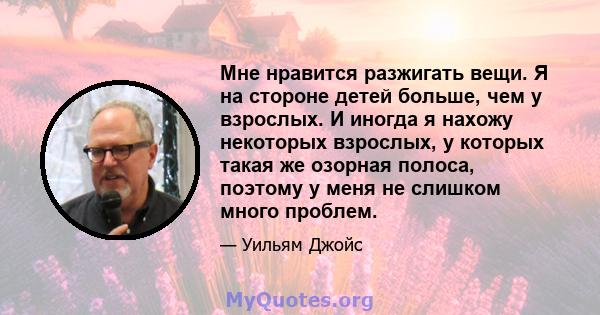 Мне нравится разжигать вещи. Я на стороне детей больше, чем у взрослых. И иногда я нахожу некоторых взрослых, у которых такая же озорная полоса, поэтому у меня не слишком много проблем.