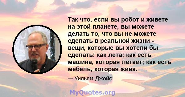 Так что, если вы робот и живете на этой планете, вы можете делать то, что вы не можете сделать в реальной жизни - вещи, которые вы хотели бы сделать: как лета; как есть машина, которая летает; как есть мебель, которая