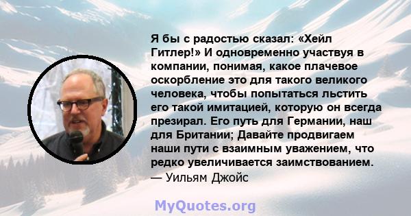 Я бы с радостью сказал: «Хейл Гитлер!» И одновременно участвуя в компании, понимая, какое плачевое оскорбление это для такого великого человека, чтобы попытаться льстить его такой имитацией, которую он всегда презирал.