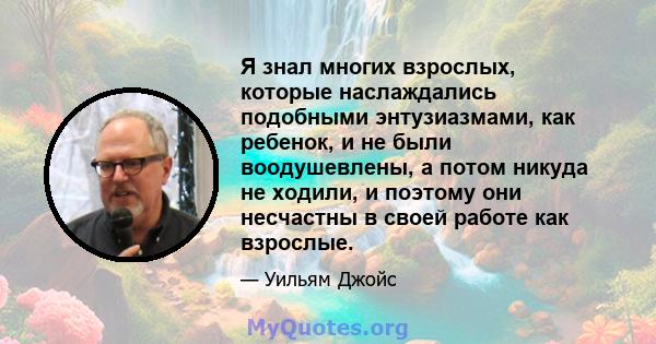 Я знал многих взрослых, которые наслаждались подобными энтузиазмами, как ребенок, и не были воодушевлены, а потом никуда не ходили, и поэтому они несчастны в своей работе как взрослые.