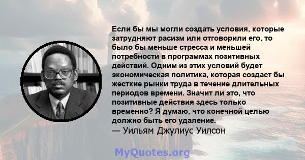 Если бы мы могли создать условия, которые затрудняют расизм или отговорили его, то было бы меньше стресса и меньшей потребности в программах позитивных действий. Одним из этих условий будет экономическая политика,