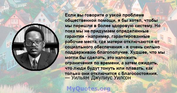 Если вы говорите о узкой проблеме общественной помощи, я бы хотел, чтобы мы перешли в более здоровую систему. Но пока мы не придумаем определенные гарантии - например, гарантированные рабочие места, где матери