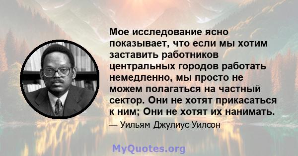 Мое исследование ясно показывает, что если мы хотим заставить работников центральных городов работать немедленно, мы просто не можем полагаться на частный сектор. Они не хотят прикасаться к ним; Они не хотят их нанимать.