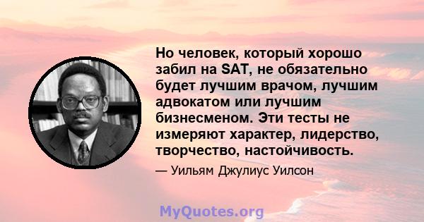 Но человек, который хорошо забил на SAT, не обязательно будет лучшим врачом, лучшим адвокатом или лучшим бизнесменом. Эти тесты не измеряют характер, лидерство, творчество, настойчивость.