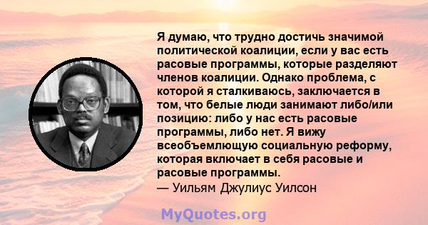 Я думаю, что трудно достичь значимой политической коалиции, если у вас есть расовые программы, которые разделяют членов коалиции. Однако проблема, с которой я сталкиваюсь, заключается в том, что белые люди занимают