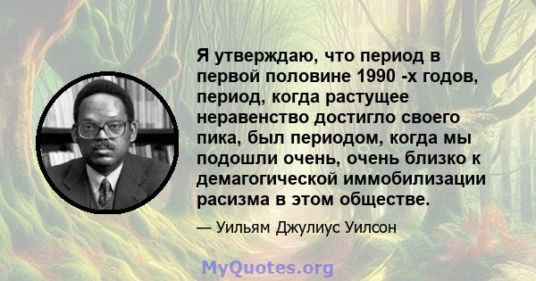 Я утверждаю, что период в первой половине 1990 -х годов, период, когда растущее неравенство достигло своего пика, был периодом, когда мы подошли очень, очень близко к демагогической иммобилизации расизма в этом обществе.