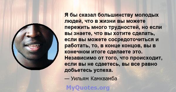 Я бы сказал большинству молодых людей, что в жизни вы можете пережить много трудностей, но если вы знаете, что вы хотите сделать, если вы можете сосредоточиться и работать, то, в конце концов, вы в конечном итоге