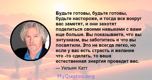 Будьте готовы, будьте готовы, будьте настороже, и тогда все вокруг вас заметят, и они захотят поделиться своими навыками с вами еще больше. Вы показываете, что вы энтузиазм, вы заботитесь и что вы посвятили. Это не