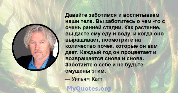 Давайте заботимся и воспитываем наши тела. Вы заботитесь о чем -то с очень ранней стадии. Как растение, вы даете ему еду и воду, и когда оно выращивает, посмотрите на количество почек, которые он вам дает. Каждый год он 