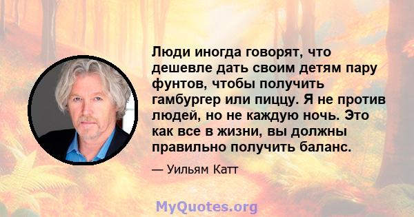 Люди иногда говорят, что дешевле дать своим детям пару фунтов, чтобы получить гамбургер или пиццу. Я не против людей, но не каждую ночь. Это как все в жизни, вы должны правильно получить баланс.