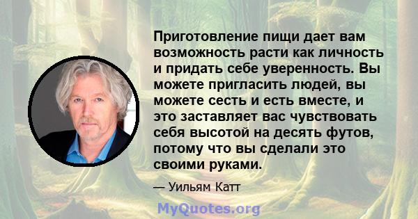 Приготовление пищи дает вам возможность расти как личность и придать себе уверенность. Вы можете пригласить людей, вы можете сесть и есть вместе, и это заставляет вас чувствовать себя высотой на десять футов, потому что 