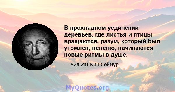 В прохладном уединении деревьев, где листья и птицы вращаются, разум, который был утомлен, нелегко, начинаются новые ритмы в душе.