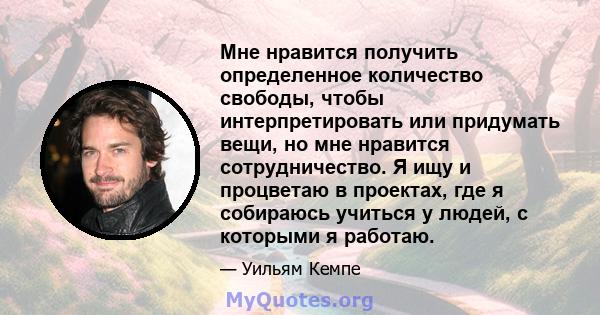 Мне нравится получить определенное количество свободы, чтобы интерпретировать или придумать вещи, но мне нравится сотрудничество. Я ищу и процветаю в проектах, где я собираюсь учиться у людей, с которыми я работаю.