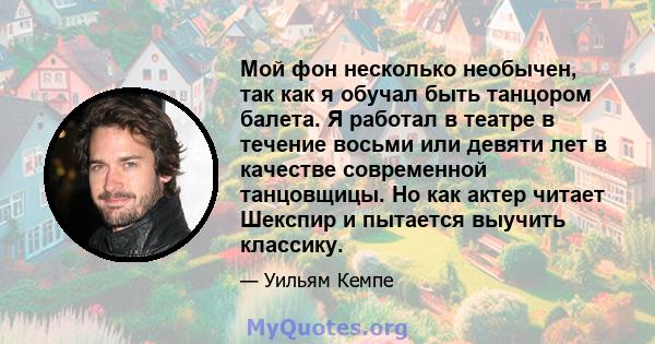 Мой фон несколько необычен, так как я обучал быть танцором балета. Я работал в театре в течение восьми или девяти лет в качестве современной танцовщицы. Но как актер читает Шекспир и пытается выучить классику.